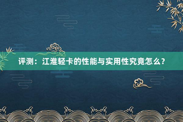 评测：江淮轻卡的性能与实用性究竟怎么？